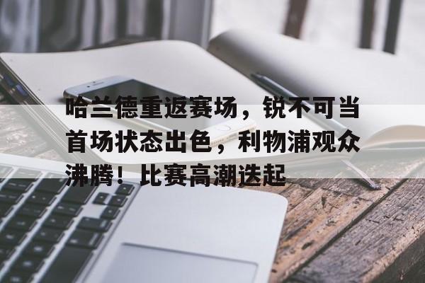 关于哈兰德重返赛场，锐不可当首场状态出色，利物浦观众沸腾！比赛高潮迭起的信息