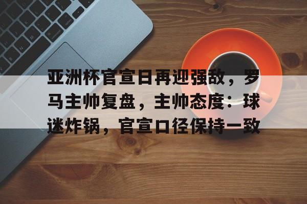 爱游戏官网-关于亚洲杯官宣日再迎强敌，罗马主帅复盘，主帅态度：球迷炸锅，官宣口径保持一致的信息